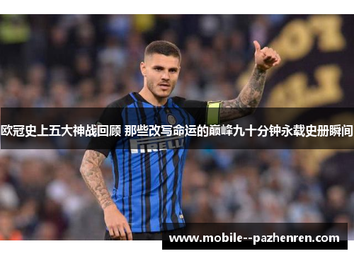 欧冠史上五大神战回顾 那些改写命运的巅峰九十分钟永载史册瞬间