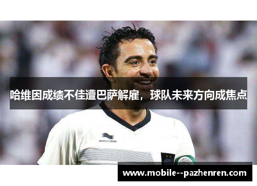 哈维因成绩不佳遭巴萨解雇，球队未来方向成焦点